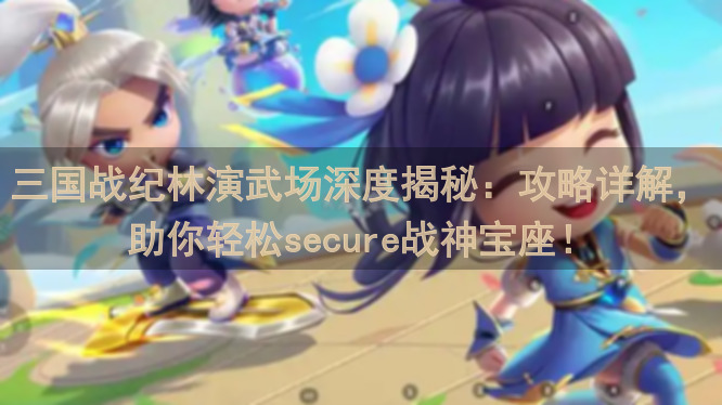 三国战纪林演武场深度揭秘：攻略详解，助你轻松secure战神宝座！